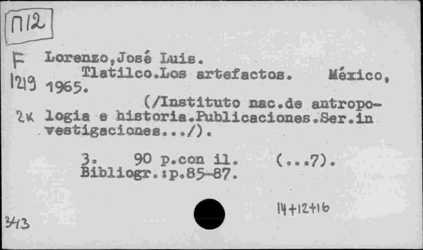 ﻿p Lorenzo,José Luis.
in.a Tlatilco.Los artefactos.	Mexico.
1965.
(/Institutо nac.de antropo-
7. K logia e historia.Publicaciones.Ser.in veetigaciones...
3»	90 p.con il.
Bibliogr.:p.85-87.
(...7).
¥/2>
l4+iz+ib